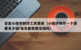 中国澳门甘肃小程序制作工具费用（小程序制作一个需要多少钱!每年都需要交钱吗）