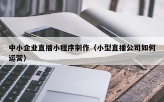 中国澳门中小企业直播小程序制作（小型直播公司如何运营）