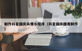 中国澳门制作抖音国庆头像小程序（抖音国庆图像制作）