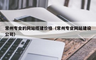 中国澳门常州专业的网站搭建价格（常州专业网站建设公司）