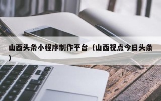 中国澳门山西头条小程序制作平台（山西视点今日头条）